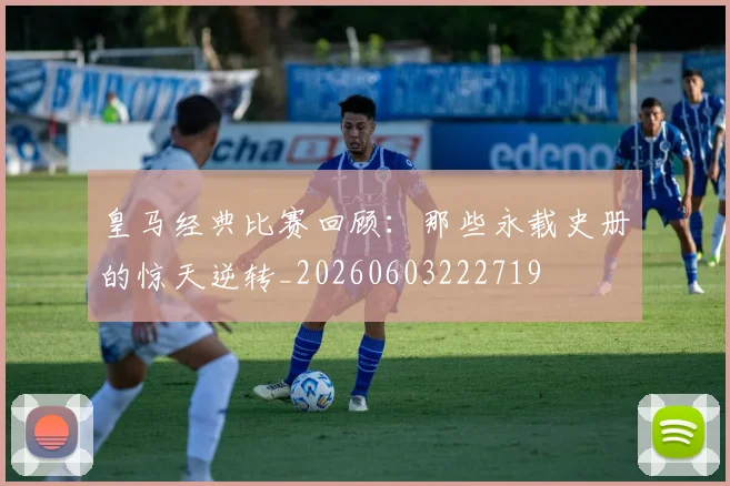 皇马经典比赛回顾：那些永载史册的惊天逆转_20260603222719