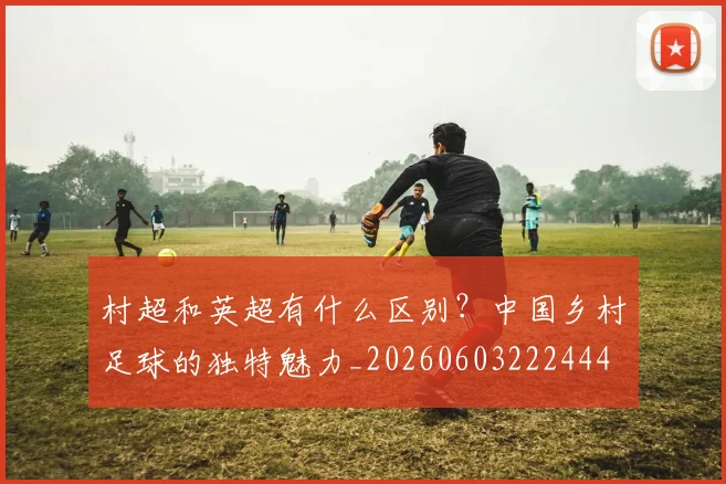 村超和英超有什么区别?中国乡村足球的独特魅力_20260603222444