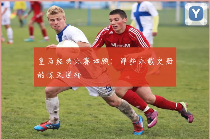 皇马经典比赛回顾:那些永载史册的惊天逆转