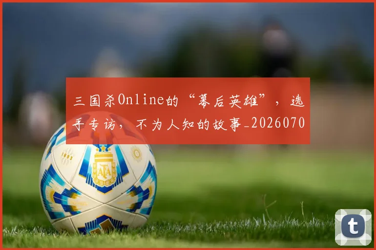 三国杀Online的“幕后英雄”，选手专访，不为人知的故事_20260702173914