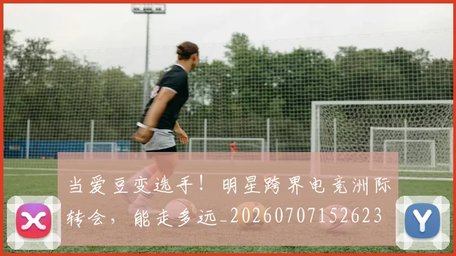 当爱豆变选手!明星跨界电竞洲际转会,能走多远_20260707152623