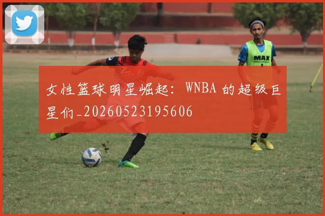 女性篮球明星崛起：WNBA 的超级巨星们_20260523195606
