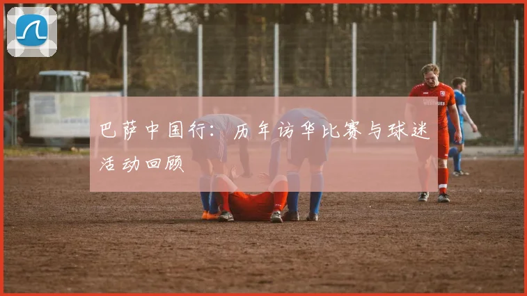 巴萨中国行：历年访华比赛与球迷活动回顾