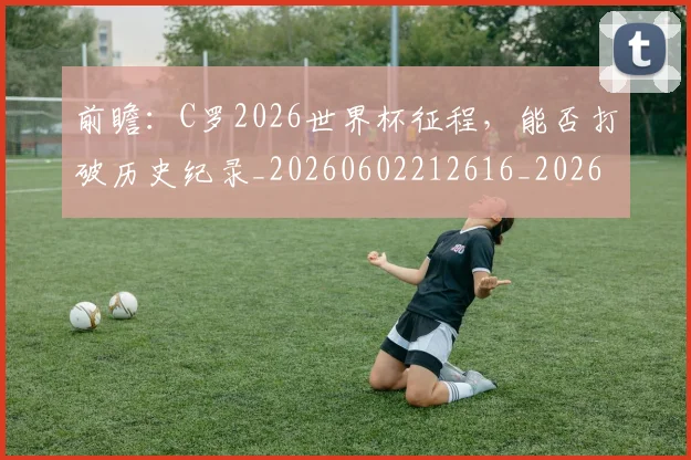 前瞻:C罗2026世界杯征程,能否打破历史纪录_20260602212616_20260704174017
