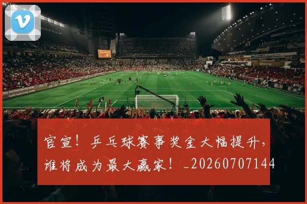 官宣!乒乓球赛事奖金大幅提升,谁将成为最大赢家!_20260707144140