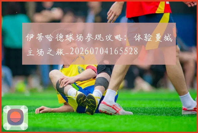 伊蒂哈德球场参观攻略:体验曼城主场之旅_20260704165528