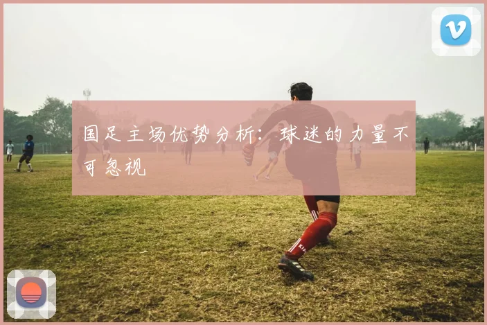 国足主场优势分析：球迷的力量不可忽视