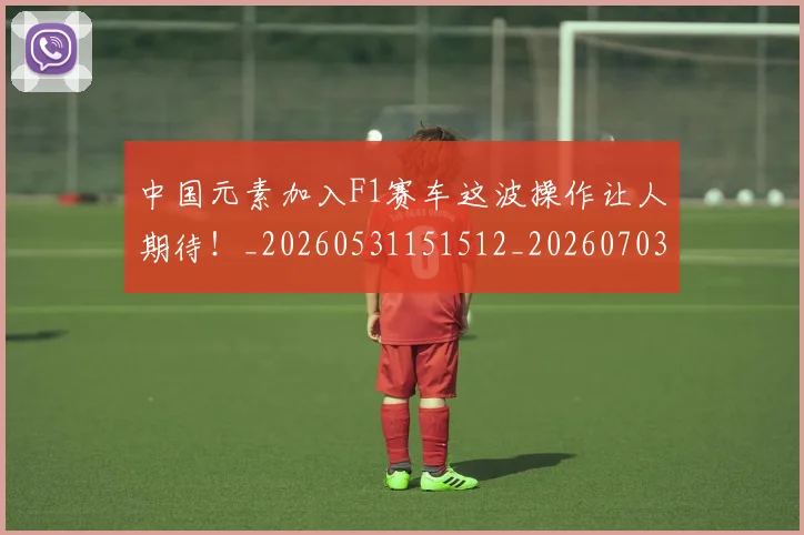 中国元素加入F1赛车这波操作让人期待！_20260531151512_20260703204358