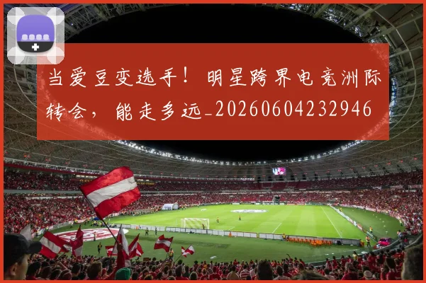 当爱豆变选手!明星跨界电竞洲际转会,能走多远_20260604232946