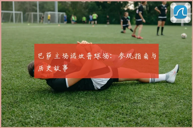 巴萨主场诺坎普球场:参观指南与历史故事