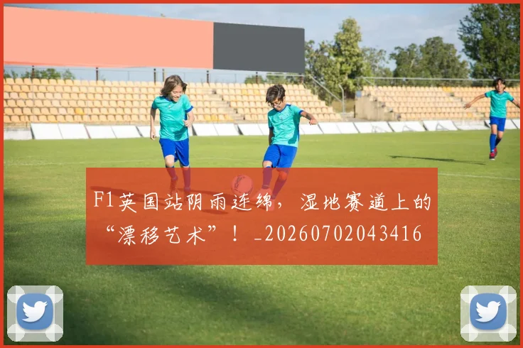 F1英国站阴雨连绵,湿地赛道上的“漂移艺术”!_20260702043416