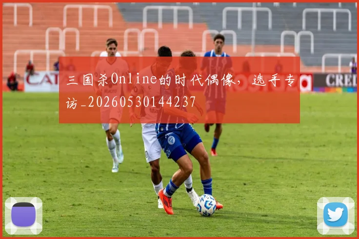 三国杀Online的时代偶像,选手专访_20260530144237