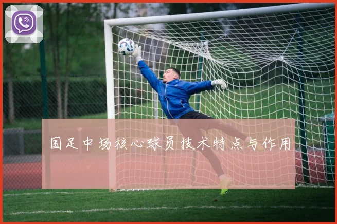 国足中场核心球员技术特点与作用