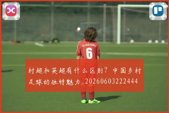 村超和英超有什么区别？中国乡村足球的独特魅力_20260603222444