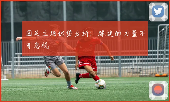 国足主场优势分析：球迷的力量不可忽视