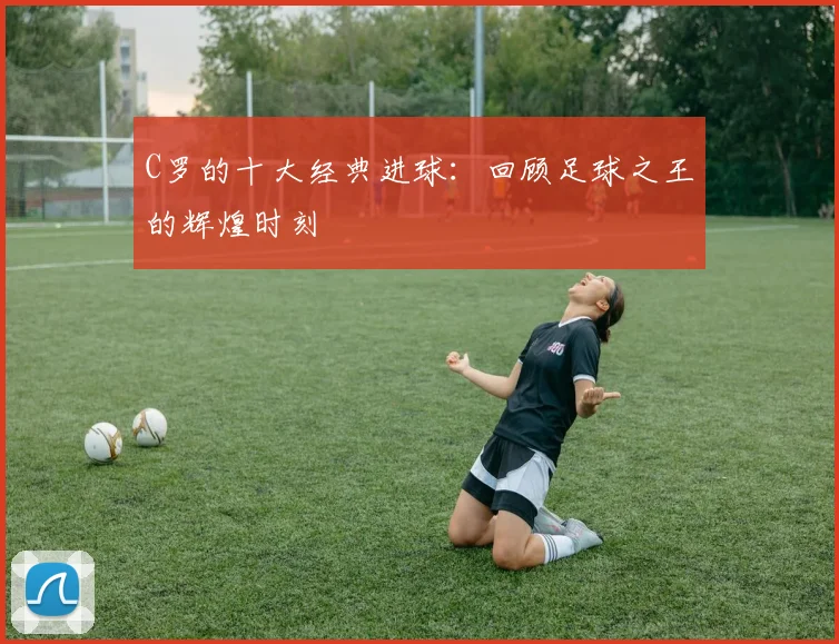 C罗的十大经典进球：回顾足球之王的辉煌时刻