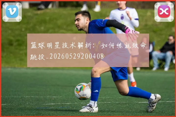 篮球明星技术解析：如何练就致命跳投_20260529200408