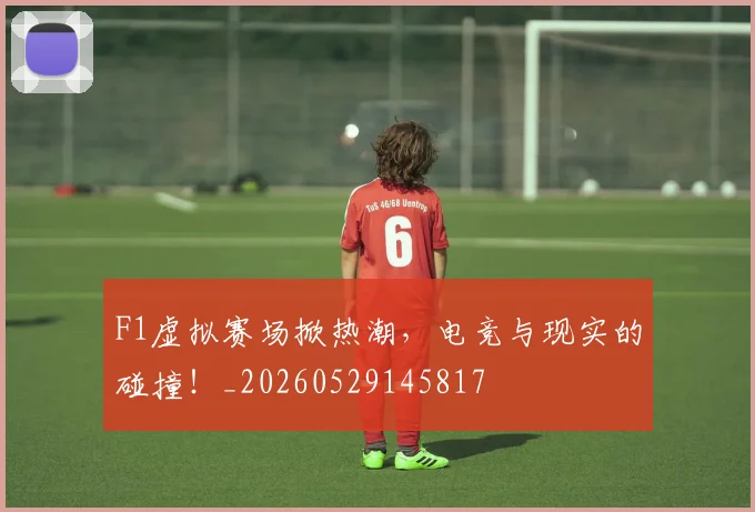 F1虚拟赛场掀热潮，电竞与现实的碰撞！_20260529145817