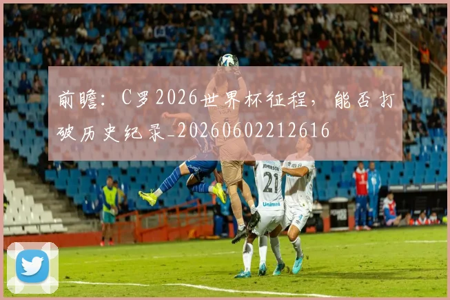前瞻:C罗2026世界杯征程,能否打破历史纪录_20260602212616